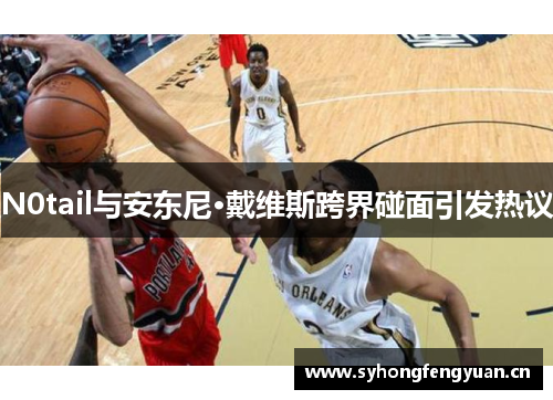 N0tail与安东尼·戴维斯跨界碰面引发热议