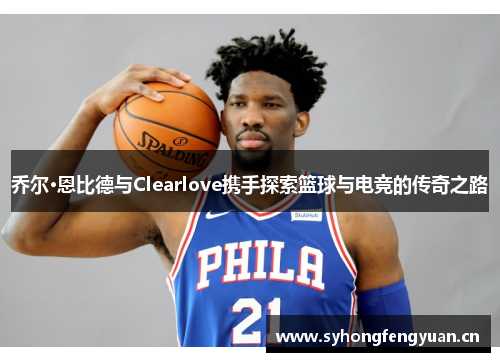 乔尔·恩比德与Clearlove携手探索篮球与电竞的传奇之路
