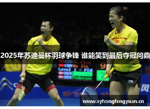 2025年苏迪曼杯羽球争锋 谁能笑到最后夺冠问鼎
