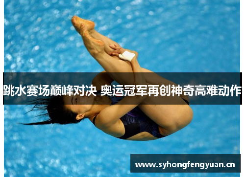 跳水赛场巅峰对决 奥运冠军再创神奇高难动作